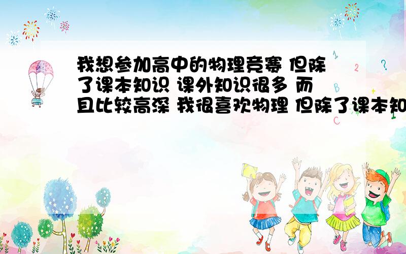 我想参加高中的物理竞赛 但除了课本知识 课外知识很多 而且比较高深 我很喜欢物理 但除了课本知识 课外知识很多 而且比较高深 最好告诉我从何学起并且先学什么 由浅入深 看了今年的高