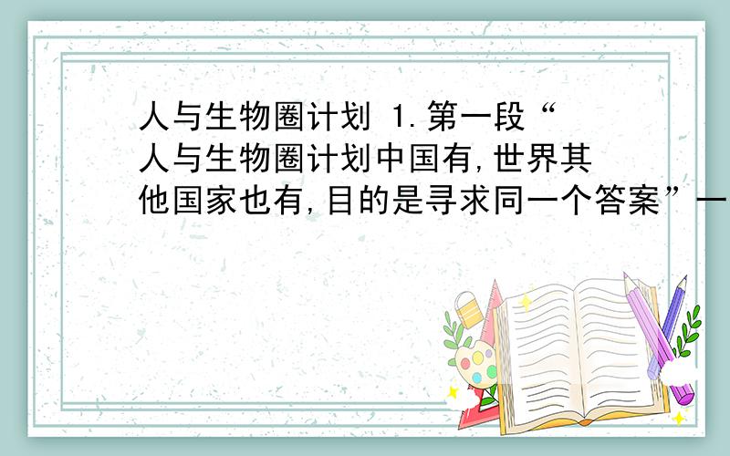 人与生物圈计划 1.第一段“人与生物圈计划中国有,世界其他国家也有,目的是寻求同一个答案”一句中的“同一个答案”是指什么?根据文章内容简要回答.2.文中举中国吉林省长白山的实例,其