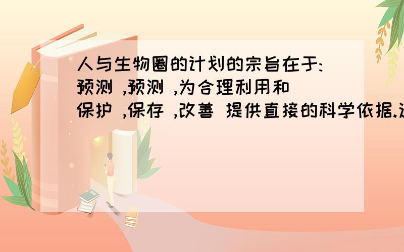 人与生物圈的计划的宗旨在于:预测 ,预测 ,为合理利用和保护 ,保存 ,改善 提供直接的科学依据.这是填空题,