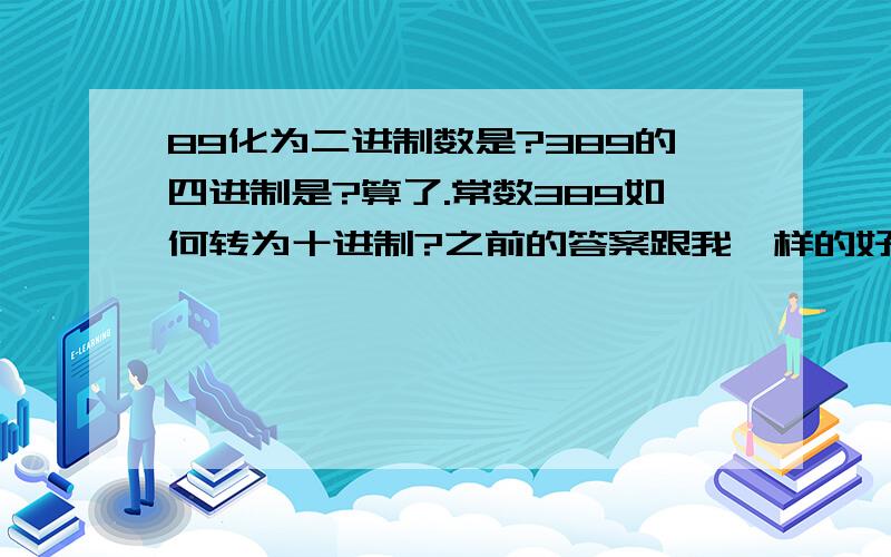 89化为二进制数是?389的四进制是?算了.常数389如何转为十进制?之前的答案跟我一样的好少,好担心= =