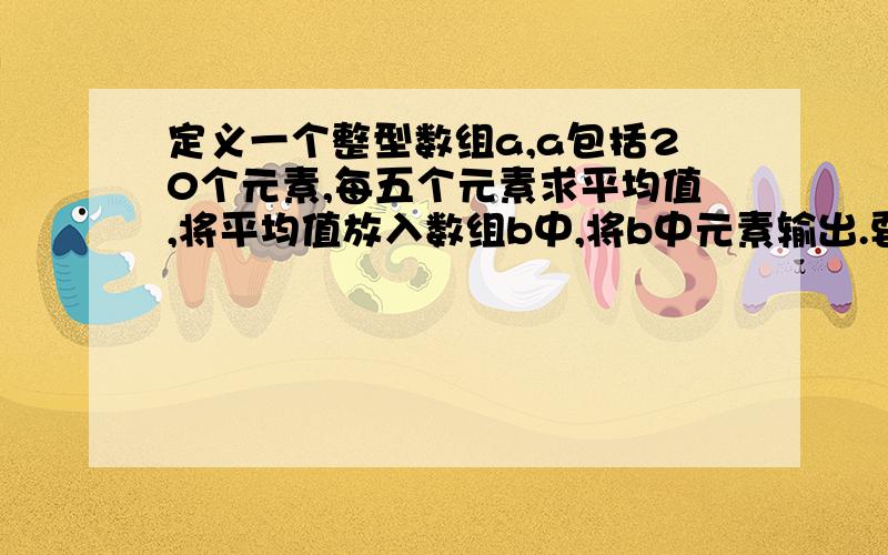 定义一个整型数组a,a包括20个元素,每五个元素求平均值,将平均值放入数组b中,将b中元素输出.要不该大挂了啊!用C编的