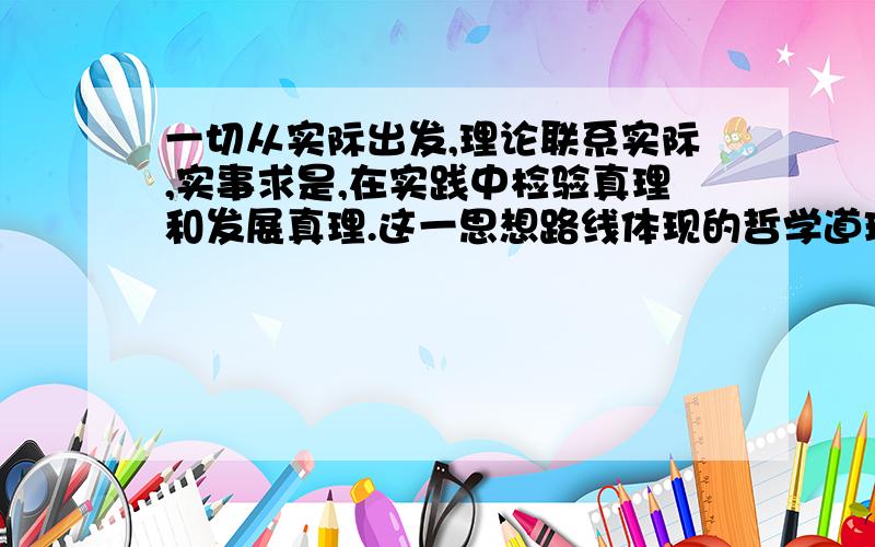 一切从实际出发,理论联系实际,实事求是,在实践中检验真理和发展真理.这一思想路线体现的哲学道理是