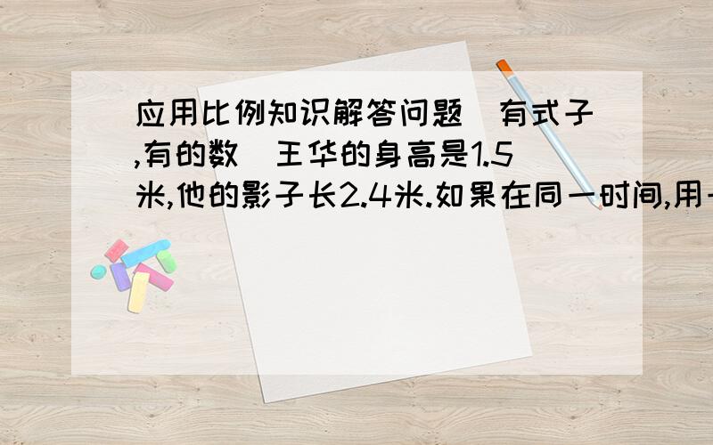 应用比例知识解答问题（有式子,有的数）王华的身高是1.5米,他的影子长2.4米.如果在同一时间,用一地点测的一棵树的影子长6米,这棵树有多么高?