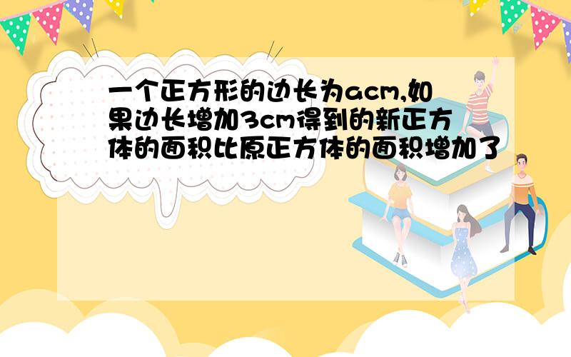 一个正方形的边长为acm,如果边长增加3cm得到的新正方体的面积比原正方体的面积增加了