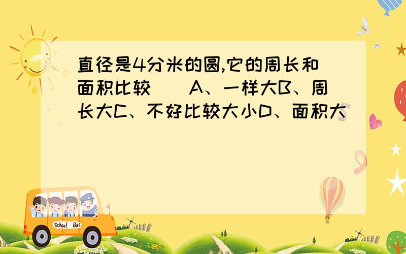 直径是4分米的圆,它的周长和面积比较（）A、一样大B、周长大C、不好比较大小D、面积大