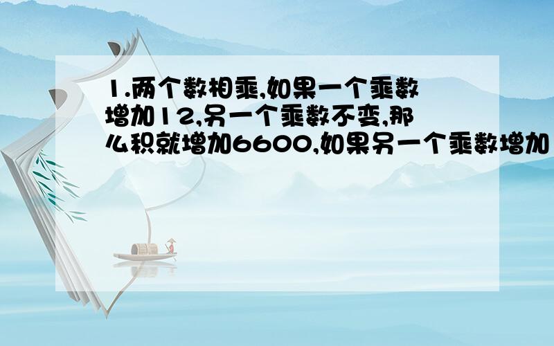 1.两个数相乘,如果一个乘数增加12,另一个乘数不变,那么积就增加6600,如果另一个乘数增加12,那么积就增加168.原来两个乘数的积是多少?2.小马虎甲在计算一道三位数乘两位数乘法时,把一个乘