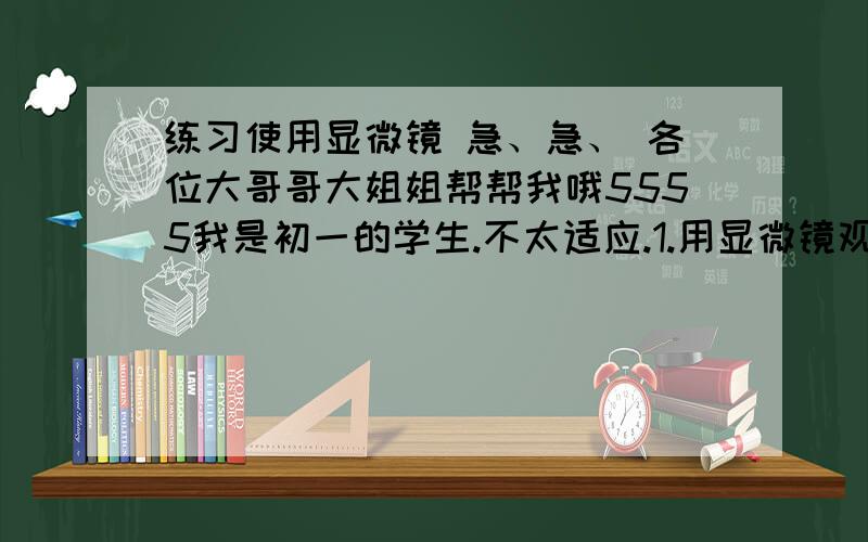 练习使用显微镜 急、急、 各位大哥哥大姐姐帮帮我哦5555我是初一的学生.不太适应.1.用显微镜观察微小物体时,目镜上有“5×”字样,物镜上标有“40×”字样,观察到的物体的实际放大倍数是