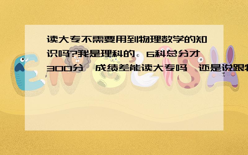 读大专不需要用到物理数学的知识吗?我是理科的,6科总分才300分,成绩差能读大专吗,还是说跟物理这些没关系的