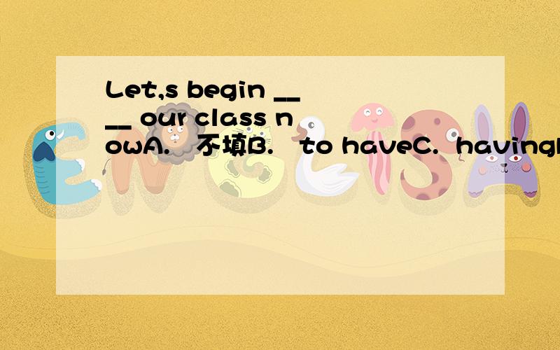 Let,s begin ____ our class nowA.   不填B.   to haveC.  havingD.  A,B and C