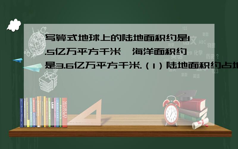 写算式地球上的陆地面积约是1.5亿万平方千米,海洋面积约是3.6亿万平方千米.（1）陆地面积约占地球面积的百分之几?（2）海洋面积比陆地面积多百分之几?