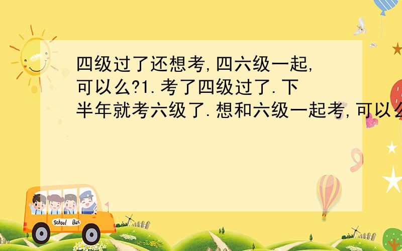 四级过了还想考,四六级一起,可以么?1.考了四级过了.下半年就考六级了.想和六级一起考,可以么?2.分数怎么算啊?哪一次高就算哪一次的,还是怎么的.