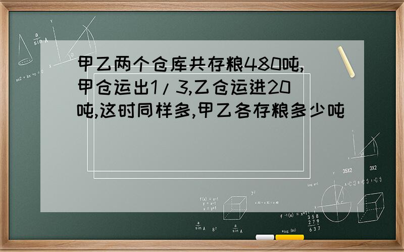 甲乙两个仓库共存粮480吨,甲仓运出1/3,乙仓运进20吨,这时同样多,甲乙各存粮多少吨