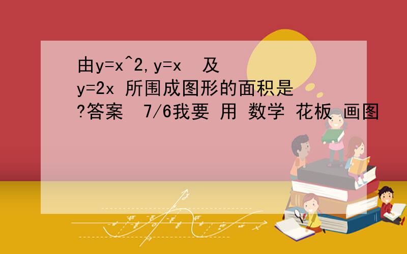 由y=x^2,y=x  及 y=2x 所围成图形的面积是?答案  7/6我要 用 数学 花板 画图