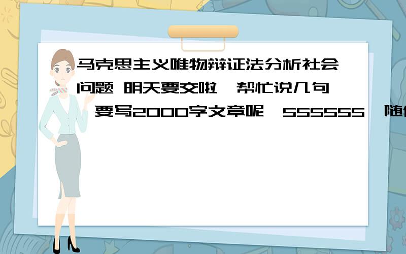 马克思主义唯物辩证法分析社会问题 明天要交啦,帮忙说几句,要写2000字文章呢,555555,随便分析个问题谢已经交了……