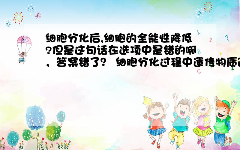 细胞分化后,细胞的全能性降低?但是这句话在选项中是错的啊，答案错了？ 细胞分化过程中遗传物质改变了？