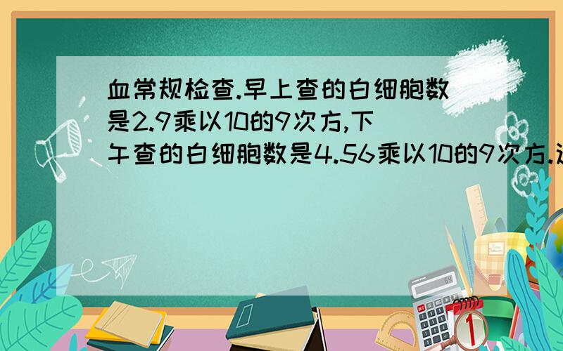 血常规检查.早上查的白细胞数是2.9乘以10的9次方,下午查的白细胞数是4.56乘以10的9次方.这个范围差距属于正常范围内吗?2.9和4.56?