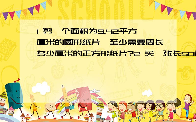 1 剪一个面积为9.42平方厘米的圆形纸片,至少需要周长多少厘米的正方形纸片?2 买一张长50厘米、宽35厘米的纸,剪出一些半径为8厘米的圆,最多可见多少?写下思路,