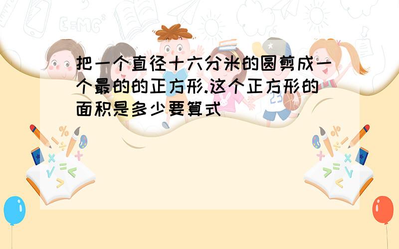 把一个直径十六分米的圆剪成一个最的的正方形.这个正方形的面积是多少要算式