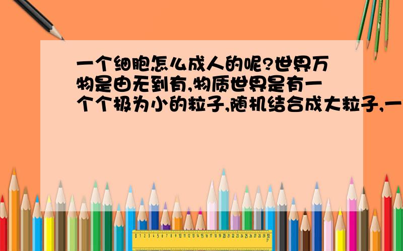 一个细胞怎么成人的呢?世界万物是由无到有,物质世界是有一个个极为小的粒子,随机结合成大粒子,一层一层的.又同类物质磁力吸引成团.细胞也一样?地球合适的大气环境,温度,湿度+ 水 +简单