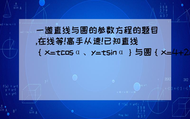 一道直线与圆的参数方程的题目,在线等!高手从速!已知直线｛x=tcosα、y=tsinα｝与圆｛x=4+2cosθ、y=2sinθ｝相切,求直线的倾斜角α