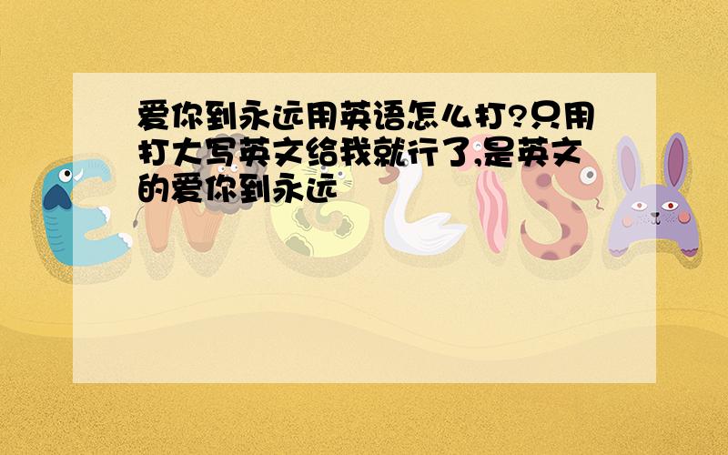 爱你到永远用英语怎么打?只用打大写英文给我就行了,是英文的爱你到永远