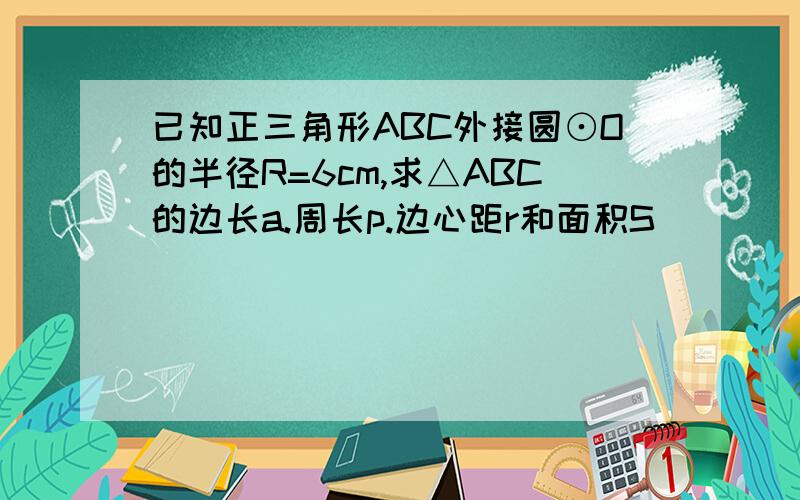 已知正三角形ABC外接圆⊙O的半径R=6cm,求△ABC的边长a.周长p.边心距r和面积S