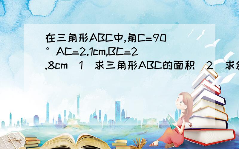 在三角形ABC中,角C=90°AC=2.1cm,BC=2.8cm（1）求三角形ABC的面积（2）求斜边AB（3）求高CD希望有人帮我接下这题最好在明天之前给我