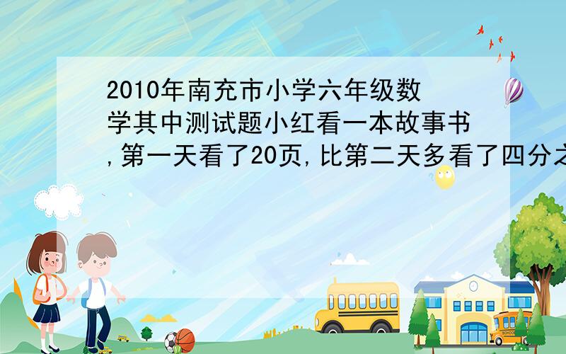 2010年南充市小学六年级数学其中测试题小红看一本故事书,第一天看了20页,比第二天多看了四分之一,第三天看了全书的七分之一,问第三天看了多少页?