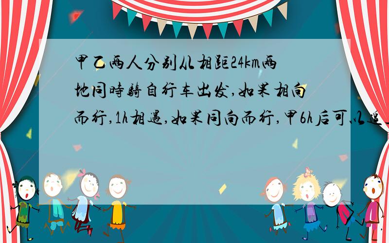 甲乙两人分别从相距24km两地同时骑自行车出发,如果相向而行,1h相遇,如果同向而行,甲6h后可以追上乙.求甲乙两人的速度.