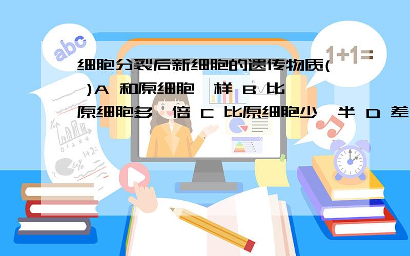 细胞分裂后新细胞的遗传物质( )A 和原细胞一样 B 比原细胞多一倍 C 比原细胞少一半 D 差不多急用!