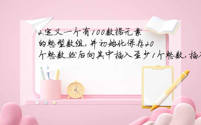 2.定义一个有100数据元素的整型数组,并初始化保存20个整数.然后向其中插入至少1个整数,插入的位置可以2.\x05定义一个有100数据元素的整型数组,并初始化保存20个整数.然后向其中插入至少1个