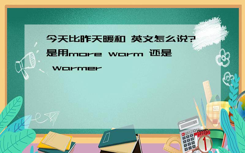 今天比昨天暖和 英文怎么说?是用more warm 还是 warmer