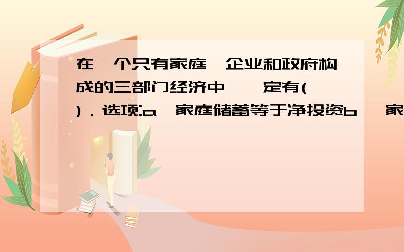 在一个只有家庭、企业和政府构成的三部门经济中,一定有( )．选项:a、家庭储蓄等于净投资b、 家庭储蓄等于总投资c、 家庭储蓄加折旧等于总投资加政府支出d、 家庭储蓄加税收等于净投资