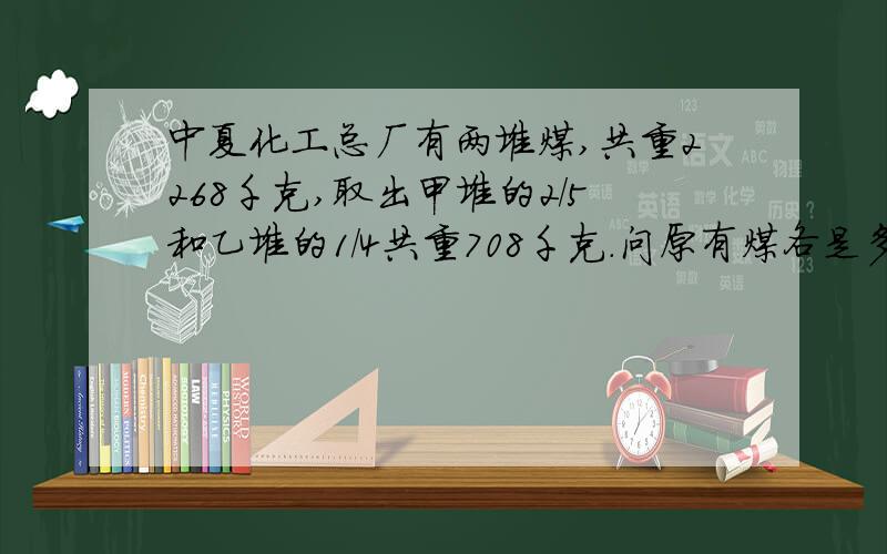 中夏化工总厂有两堆煤,共重2268千克,取出甲堆的2/5和乙堆的1/4共重708千克.问原有煤各是多少千克?