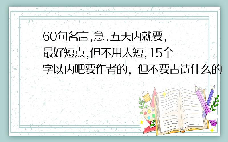 60句名言,急.五天内就要,最好短点,但不用太短,15个字以内吧要作者的，但不要古诗什么的