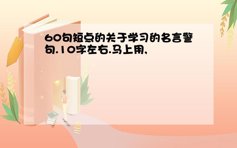 60句短点的关于学习的名言警句.10字左右.马上用,