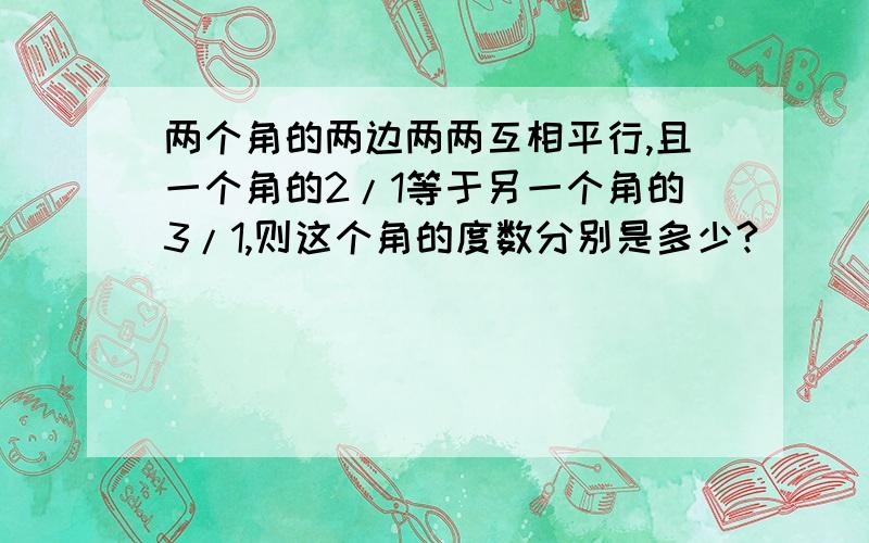 两个角的两边两两互相平行,且一个角的2/1等于另一个角的3/1,则这个角的度数分别是多少?