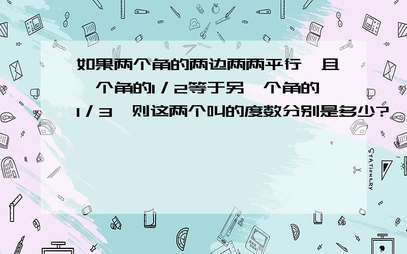 如果两个角的两边两两平行,且一个角的1／2等于另一个角的1／3,则这两个叫的度数分别是多少?