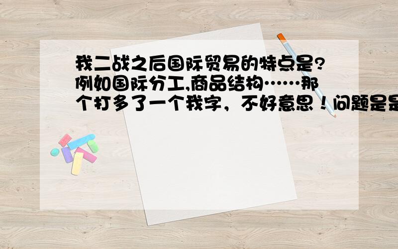 我二战之后国际贸易的特点是?例如国际分工,商品结构……那个打多了一个我字，不好意思！问题是是国际贸易特点，千万不要误会是我国哦~