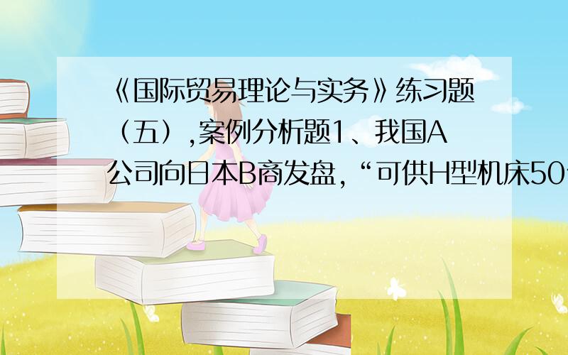 《国际贸易理论与实务》练习题（五）,案例分析题1、我国A公司向日本B商发盘,“可供H型机床50台,每台CIF东京3500美元,在订立合同后两个月装船,不可撤销即期信用证付款,请电复”.B商收到发