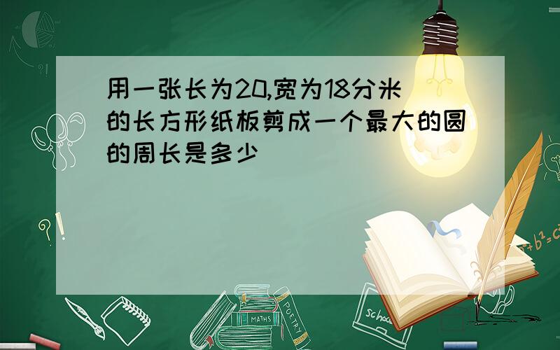 用一张长为20,宽为18分米的长方形纸板剪成一个最大的圆的周长是多少