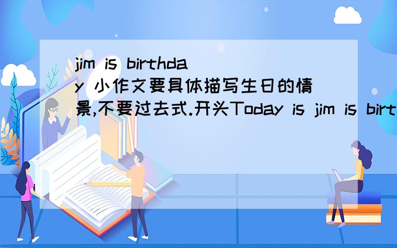 jim is birthday 小作文要具体描写生日的情景,不要过去式.开头Today is jim is birthday.开头和结尾要好一点,不少于六句话.