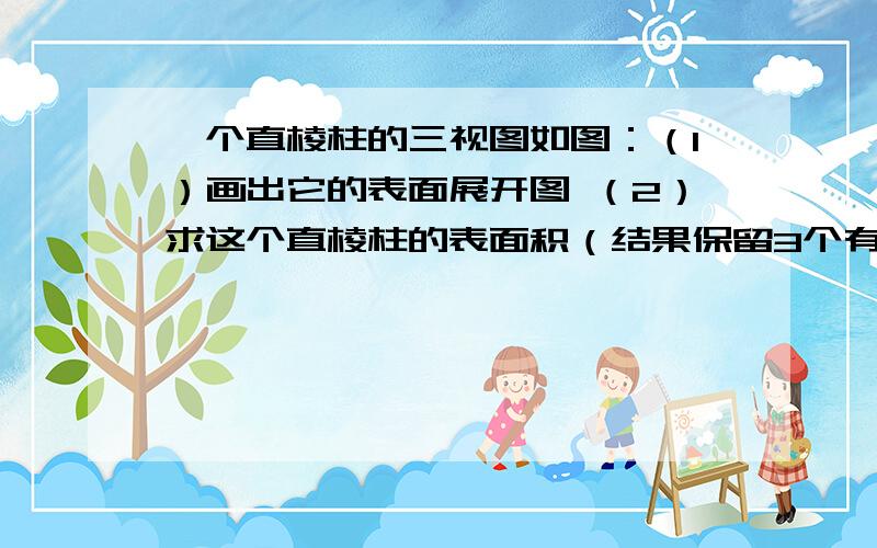 一个直棱柱的三视图如图：（1）画出它的表面展开图 （2）求这个直棱柱的表面积（结果保留3个有效数字）要有图,标上数字,