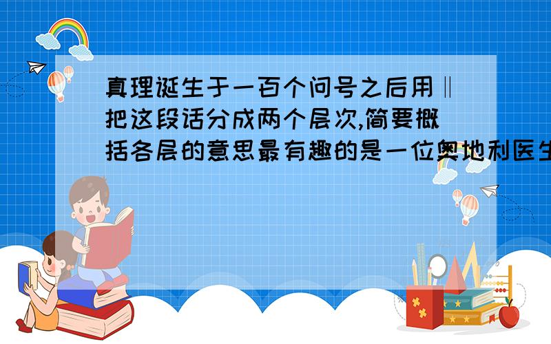 真理诞生于一百个问号之后用‖把这段话分成两个层次,简要概括各层的意思最有趣的是一位奥地利医生，他看到儿子睡觉时，眼珠子忽然转动起来。他感到奇怪，连忙叫醒儿子，儿子说他刚