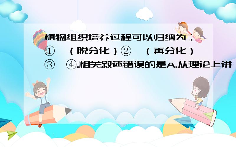 植物组织培养过程可以归纳为：①→（脱分化）②→（再分化）③→④.相关叙述错误的是A.从理论上讲,①可以是植物体的每一个活细胞B.将①经脱分化培养成②时,再植上人工种皮可获得人工