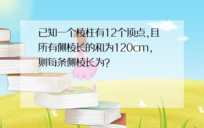 已知一个棱柱有12个顶点,且所有侧棱长的和为120cm,则每条侧棱长为?