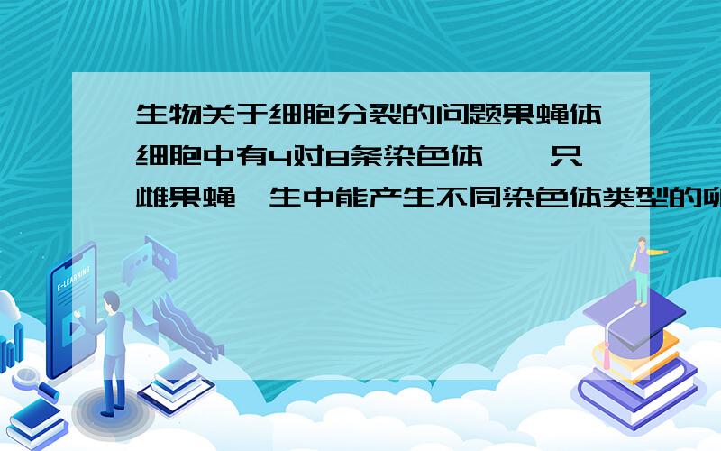 生物关于细胞分裂的问题果蝇体细胞中有4对8条染色体,一只雌果蝇一生中能产生不同染色体类型的卵细胞种数是?A 4 B 8 C 16 D 32