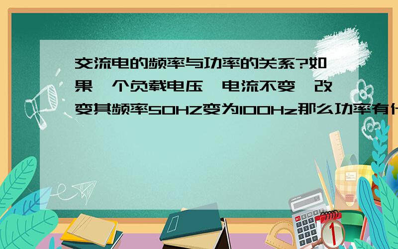 交流电的频率与功率的关系?如果一个负载电压,电流不变,改变其频率50HZ变为100Hz那么功率有什么变化,或者还有其他的变化?再问：1.如果220V上连普通的灯泡,把频率从50hz变为60hZ功率有变化吗,