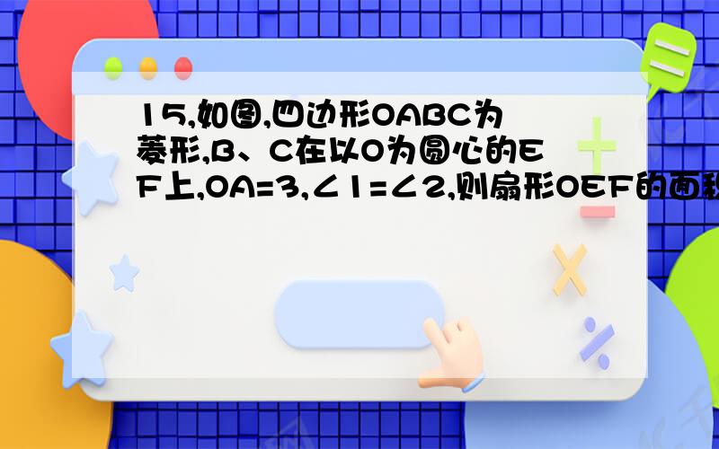 15,如图,四边形OABC为菱形,B、C在以O为圆心的EF上,OA=3,∠1=∠2,则扇形OEF的面积=拜托各位了 3Q15,如图,四边形OABC为菱形,B、C在以O为圆心的EF上,OA=3,∠1=∠2,则扇形OEF的面积= .图自己去网上看