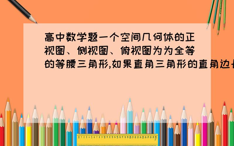 高中数学题一个空间几何体的正视图、侧视图、俯视图为为全等的等腰三角形,如果直角三角形的直角边长为1一个空间几何体的正视图、侧视图、俯视图为为全等的等腰三角形,如果直角三角